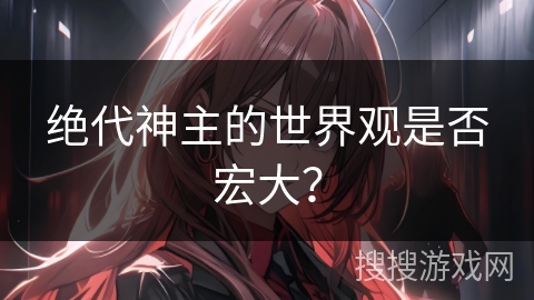 绝代神主的世界观是否宏大? 绝代神主的世界观是否宏大?