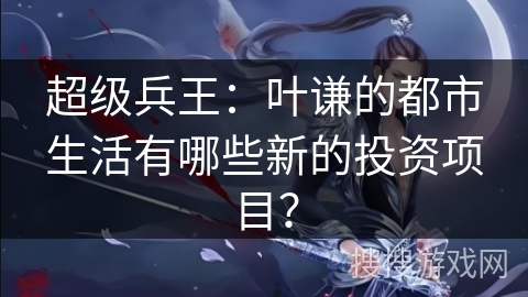 超级兵王：叶谦的都市生活有哪些新的投资项目？