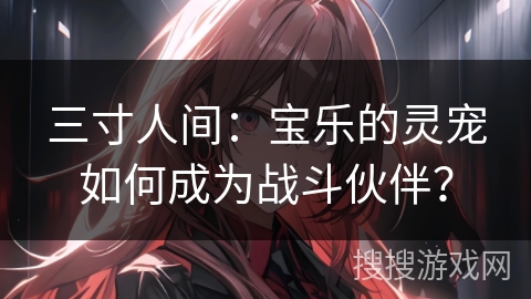 三寸人间：宝乐的灵宠如何成为战斗伙伴？