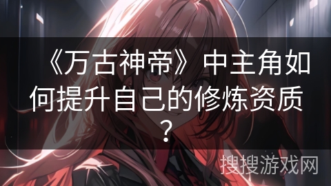 《万古神帝》中主角如何提升自己的修炼资质？