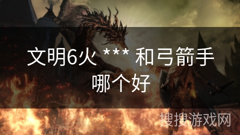 文明6火 *** 和弓箭手哪个好 文明6火 *** 和弓箭手哪个好