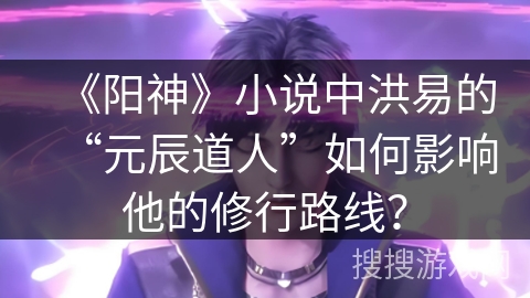 《阳神》小说中洪易的“元辰道人”如何影响他的修行路线？