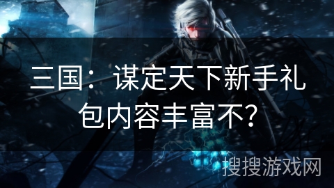三国:谋定天下新手礼包内容丰富不? 三国:谋定天下新手礼包内容丰富不?