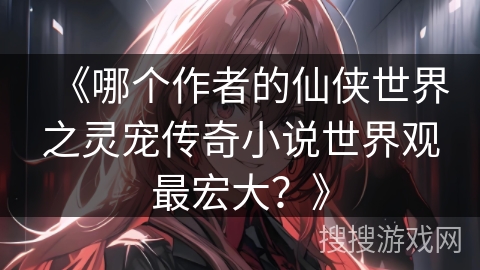 《哪个作者的仙侠世界之灵宠传奇小说世界观最宏大？》