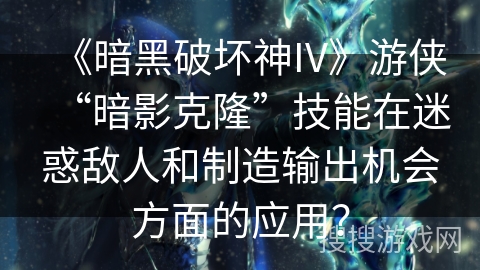 《暗黑破坏神IV》游侠“暗影克隆”技能在迷惑敌人和制造输出机会方面的应用？