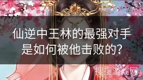 仙逆中王林的最强对手是如何被他击败的？