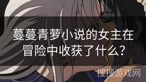 蔓蔓青萝小说的女主在冒险中收获了什么？