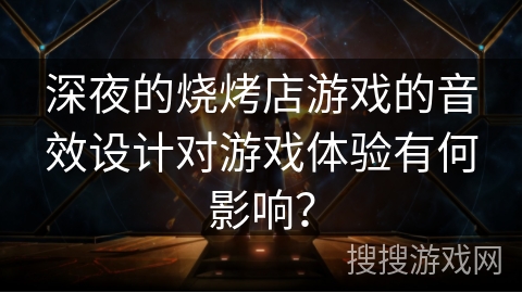 深夜的烧烤店游戏的音效设计对游戏体验有何影响? 深夜的烧烤店游戏的音效设计对游戏体验有何影响?