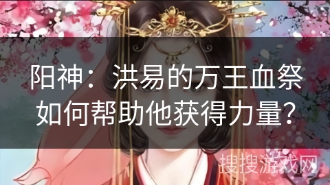 阳神：洪易的万王血祭如何帮助他获得力量？