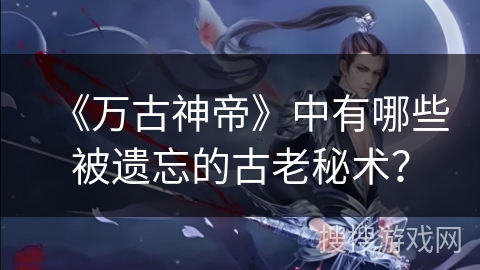 《万古神帝》中有哪些被遗忘的古老秘术？