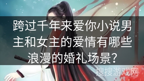 跨过千年来爱你小说男主和女主的爱情有哪些浪漫的婚礼场景？