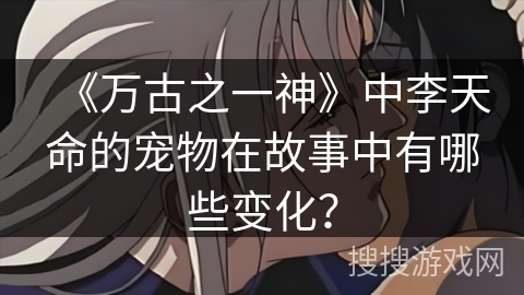 《万古之一神》中李天命的宠物在故事中有哪些变化？