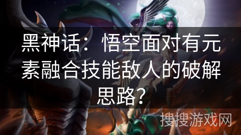 黑神话：悟空面对有元素融合技能敌人的破解思路？