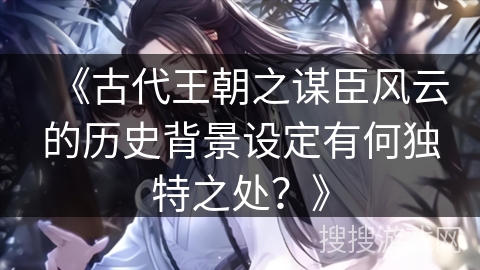 《古代王朝之谋臣风云的历史背景设定有何独特之处?》 《古代王朝之谋臣风云的历史背景设定有何独特之处?》
