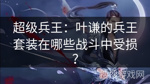 超级兵王：叶谦的兵王套装在哪些战斗中受损？