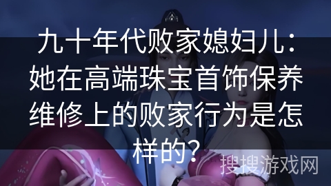 九十年代败家媳妇儿:她在高端珠宝首饰保养维修上的败家行为是怎样的? 九十年代败家媳妇儿:她在高端珠宝首饰保养维修上的败家行为是怎样的?