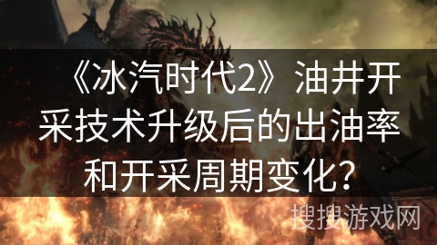 《冰汽时代2》油井开采技术升级后的出油率和开采周期变化？