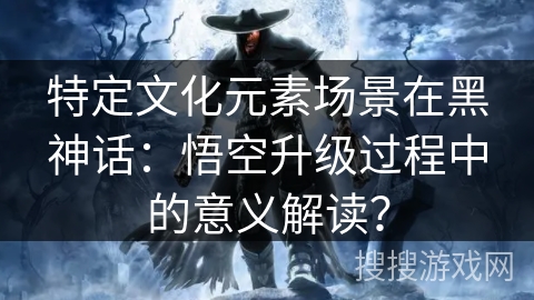 特定文化元素场景在黑神话：悟空升级过程中的意义解读？