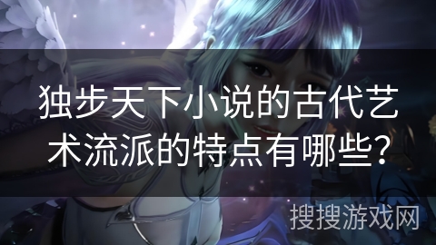 独步天下小说的古代艺术流派的特点有哪些？