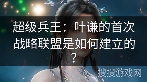 超级兵王：叶谦的首次战略联盟是如何建立的？