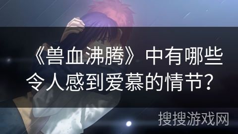 《兽血沸腾》中有哪些令人感到爱慕的情节？
