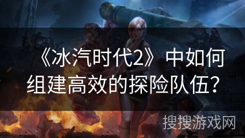 《冰汽时代2》中如何组建高效的探险队伍？