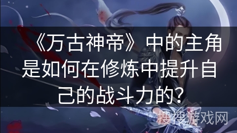 《万古神帝》中的主角是如何在修炼中提升自己的战斗力的？