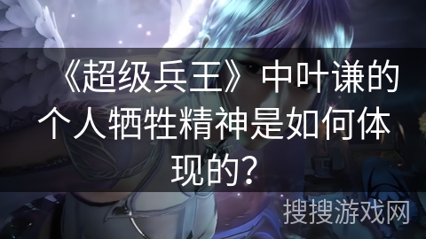 《超级兵王》中叶谦的个人牺牲精神是如何体现的？