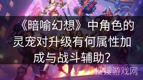 《暗喻幻想》中角色的灵宠对升级有何属性加成与战斗辅助? 《暗喻幻想》中角色的灵宠对升级有何属性加成与战斗辅助?