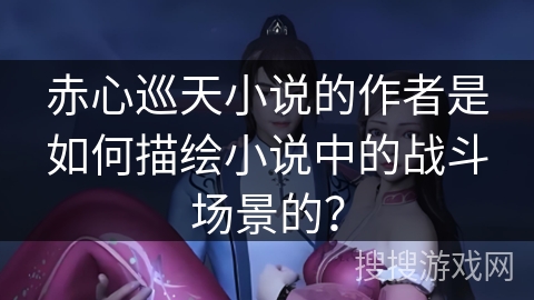 赤心巡天小说的作者是如何描绘小说中的战斗场景的？