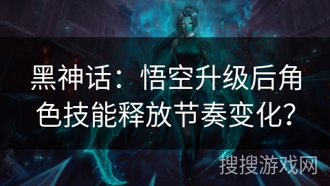 黑神话：悟空升级后角色技能释放节奏变化？