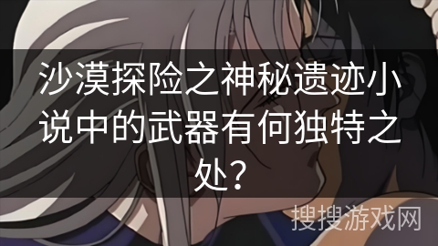 沙漠探险之神秘遗迹小说中的武器有何独特之处? 沙漠探险之神秘遗迹小说中的武器有何独特之处?