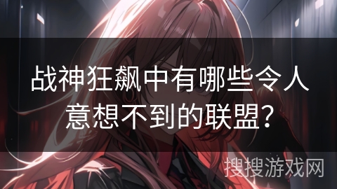 战神狂飙中有哪些令人意想不到的联盟？