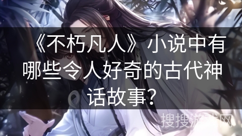 《不朽凡人》小说中有哪些令人好奇的古代神话故事？