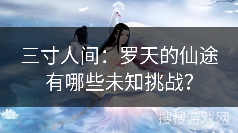 三寸人间：罗天的仙途有哪些未知挑战？