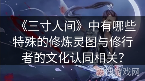《三寸人间》中有哪些特殊的修炼灵图与修行者的文化认同相关？