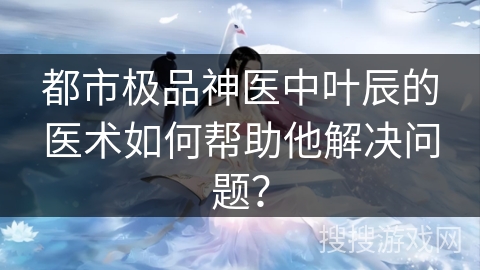 都市极品神医中叶辰的医术如何帮助他解决问题？