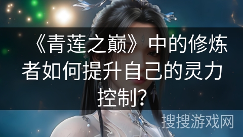 《青莲之巅》中的修炼者如何提升自己的灵力控制? 《青莲之巅》中的修炼者如何提升自己的灵力控制?