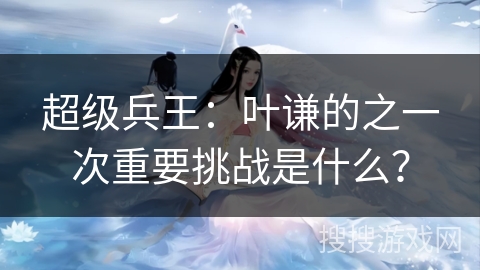 超级兵王：叶谦的之一次重要挑战是什么？