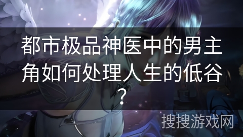 都市极品神医中的男主角如何处理人生的低谷? 都市极品神医中的男主角如何处理人生的低谷?