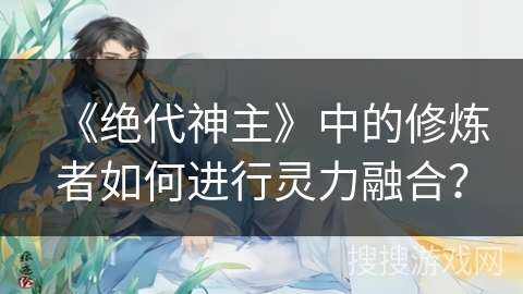 《绝代神主》中的修炼者如何进行灵力融合？