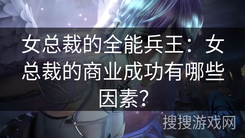女总裁的全能兵王:女总裁的商业成功有哪些因素? 女总裁的全能兵王:女总裁的商业成功有哪些因素?