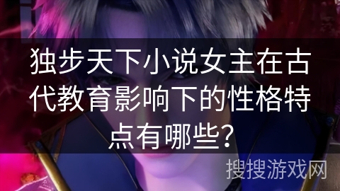 独步天下小说女主在古代教育影响下的性格特点有哪些？