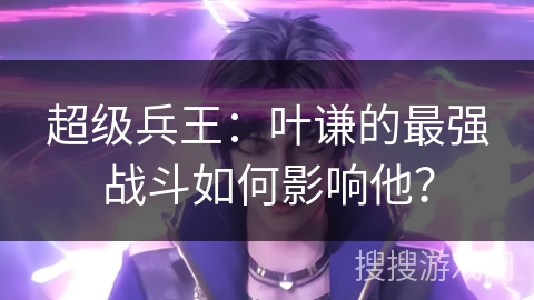 超级兵王：叶谦的最强战斗如何影响他？