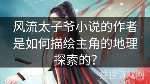 风流太子爷小说的作者是如何描绘主角的地理探索的？