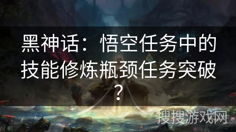 黑神话：悟空任务中的技能修炼瓶颈任务突破？