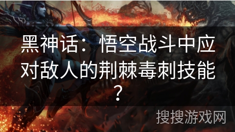黑神话:悟空战斗中应对敌人的荆棘毒刺技能? 黑神话:悟空战斗中应对敌人的荆棘毒刺技能?