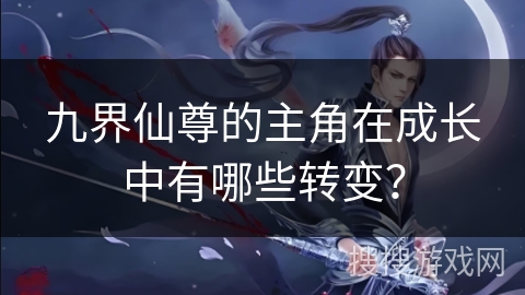 九界仙尊的主角在成长中有哪些转变？