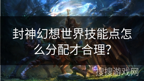 封神幻想世界技能点怎么分配才合理? 封神幻想世界技能点怎么分配才合理?