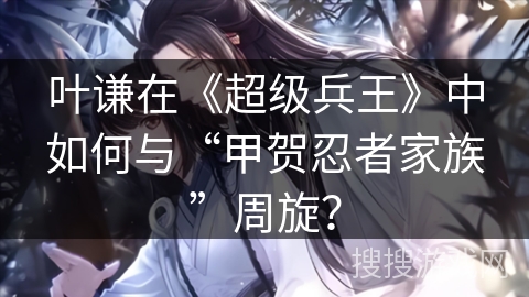 叶谦在《超级兵王》中如何与“甲贺忍者家族”周旋？